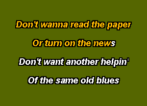 Don't wanna read the paper

Or tum on the news

Don't want another heipin'

Of the same old ques