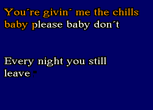 You're givin' me the chills
baby please baby don't

Every night you still
leave