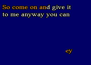 So come on and give it
to me anyway you can