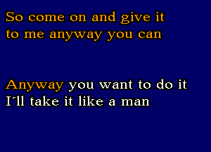 So come on and give it
to me anyway you can

Anyway you want to do it
I'll take it like a man