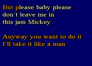 But please baby please
don't leave me in
this jam Mickey

Anyway you want to do it
I'll take it like a man