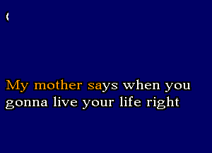 My mother says when you
gonna live your life right