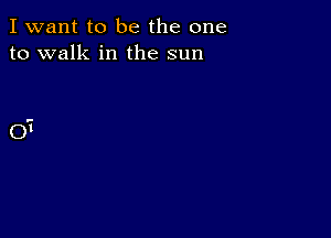 I want to be the one
to walk in the sun