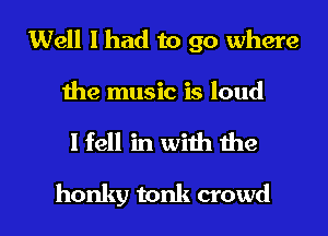 Well I had to go where

Ihe music is loud

I fell in with me

honky tonk crowd I
