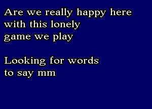 Are we really happy here
with this lonely
game we play

Looking for words
to say mm