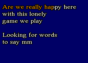 Are we really happy here
with this lonely
game we play

Looking for words
to say mm