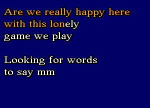 Are we really happy here
with this lonely
game we play

Looking for words
to say mm