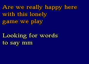 Are we really happy here
with this lonely
game we play

Looking for words
to say mm