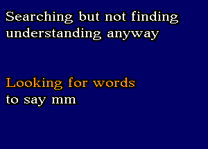 Searching but not finding
understanding anyway

Looking for words
to say mm