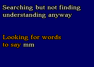 Searching but not finding
understanding anyway

Looking for words
to say mm