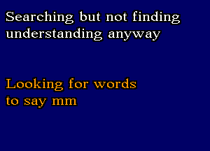 Searching but not finding
understanding anyway

Looking for words
to say mm