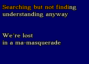 Searching but not finding
understanding anyway

XVe're lost
in a ma-masquerade