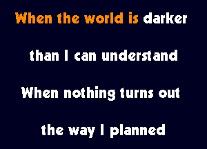 When the world is darker
than I can understand
When nothing turns out

the way I planned