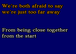 TWe're both afraid to say
we're just too far away

From being close together
from the start