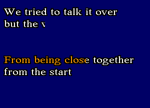 We tried to talk it over
but the V

From being close together
from the start