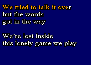 We tried to talk it over
but the words
got in the way

XVe're lost inside
this lonely game we play