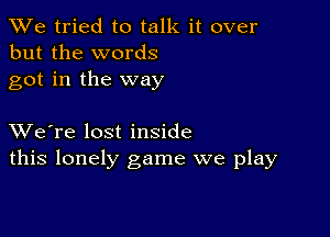 We tried to talk it over
but the words
got in the way

XVe're lost inside
this lonely game we play