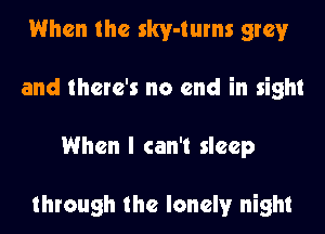 When the skv-tums grey
and there's no end in sight
When I can't sleep

through the lonely night