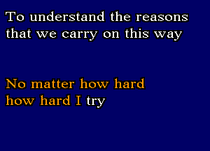 To understand the reasons
that we carry on this way

No matter how hard
how hard I try