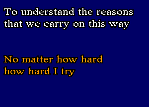 To understand the reasons
that we carry on this way

No matter how hard
how hard I try