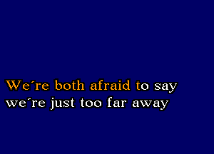 XVe're both afraid to say
we're just too far away