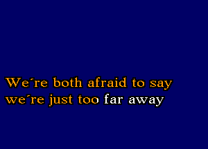 XVe're both afraid to say
we're just too far away