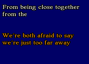 From being close together
from the

XVe're both afraid to say
we're just too far away