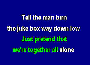 Tell the man tum

thejuke box way down low

Just pretend that
we're together all alone