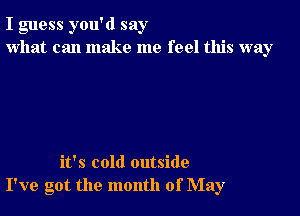 I guess you'd say
what can make me feel this way

it's cold outside
I've got the month of May