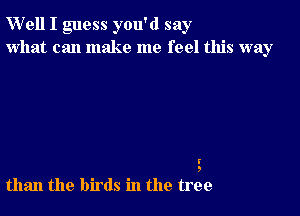 W'ell I guess you'd say
what can make me feel this way

I'

than the birds in the trek