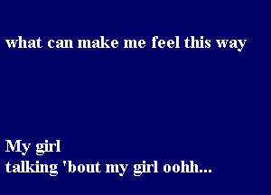 what can make me feel this way

My girl
talking 'bout my girl oohh...