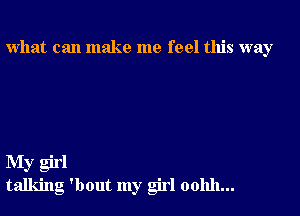 what can make me feel this way

My girl
talking 'bout my girl oohh...