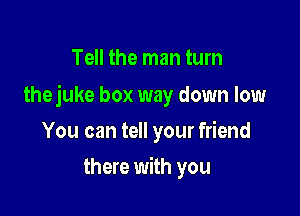 Tell the man tum

thejuke box way down low

You can tell your friend
there with you