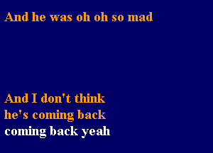 And he was oh oh so mad

And I don't think
he's coming back
coming back yeah