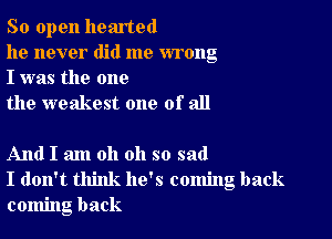 So open hearted

he never did me wrong
I was the one

the weakest one of all

And I am oh oh so sad
I don't think he's coming back
coming back