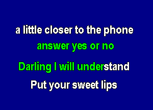 a little closer to the phone
answer yas or no

Darling I will understand

Put your sweet lips