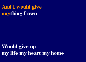 And I would give
anything I own

Would give up
my life my heart my home