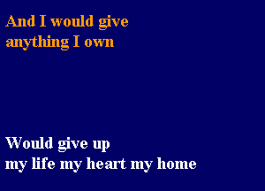 And I would give
anything I own

Would give up
my life my heart my home