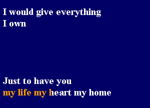 I would give everything
I own

Just to have you
my life my heart my home