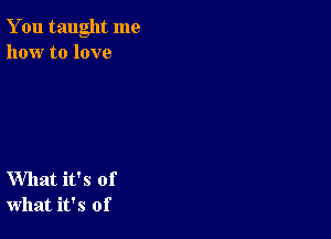 You taught me
how to love

What it's of
what it's of