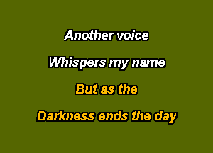 Another voice
Whispers my name

But as the

Darkness ends the day