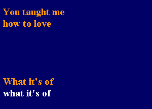 You taught me
how to love

What it's of
what it's of