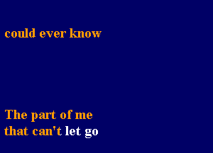 could ever know

The part of me
that can't let go