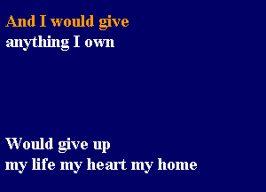 And I would give
anything I own

Would give up
my life my heart my home