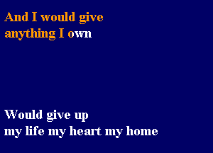 And I would give
anything I own

Would give up
my life my heart my home