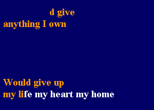 (I give
anything I own

Would give up
my life my heart my home