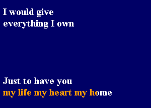 I would give
everything I own

Just to have you
my life my heart my home