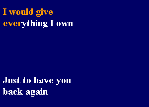 I would give
everything I own

Just to have you
back again
