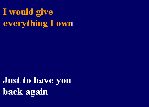 I would give
everything I own

Just to have you
back again