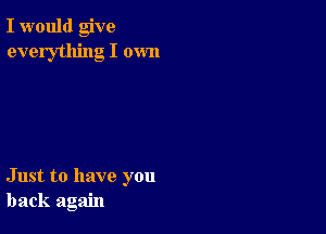 I would give
everything I own

Just to have you
back again